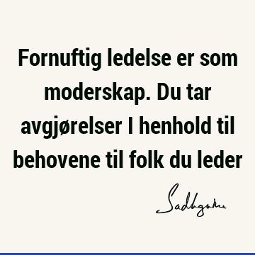 Fornuftig ledelse er som moderskap. Du tar avgjørelser i henhold til behovene til folk du