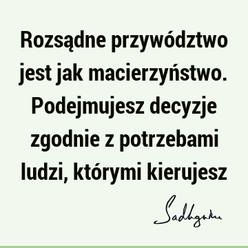 Rozsądne przywództwo jest jak macierzyństwo. Podejmujesz decyzje zgodnie z potrzebami ludzi, którymi