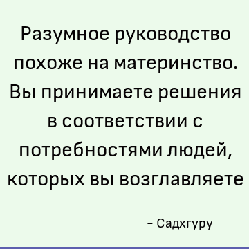 Разумное руководство похоже на материнство. Вы принимаете решения в соответствии с потребностями людей, которых вы возглавляете