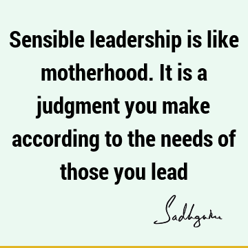 Sensible leadership is like motherhood. It is a judgment you make according to the needs of those you