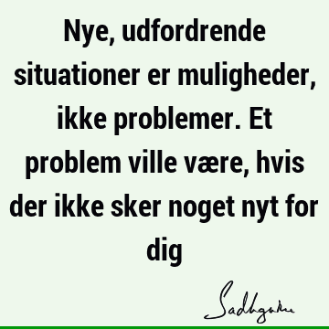 Nye, udfordrende situationer er muligheder, ikke problemer. Et problem ville være, hvis der ikke sker noget nyt for