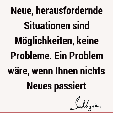 Neue, herausfordernde Situationen sind Möglichkeiten, keine Probleme. Ein Problem wäre, wenn Ihnen nichts Neues