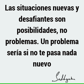 Las situaciones nuevas y desafiantes son posibilidades, no problemas. Un problema sería si no te pasa nada