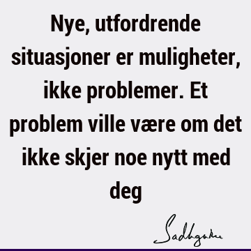 Nye, utfordrende situasjoner er muligheter, ikke problemer. Et problem ville være om det ikke skjer noe nytt med