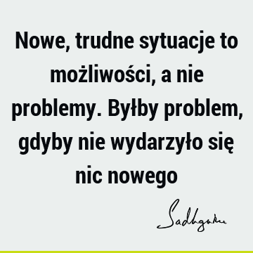 Nowe, trudne sytuacje to możliwości, a nie problemy. Byłby problem, gdyby nie wydarzyło się nic