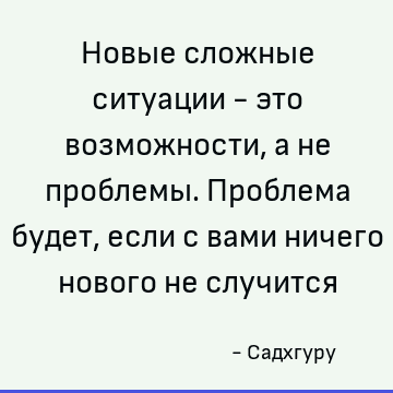 Новые сложные ситуации - это возможности, а не проблемы. Проблема будет, если с вами ничего нового не случится