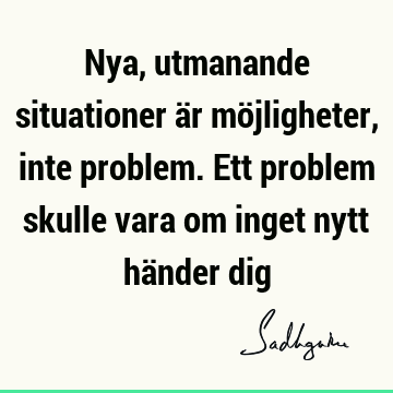 Nya, utmanande situationer är möjligheter, inte problem. Ett problem skulle vara om inget nytt händer