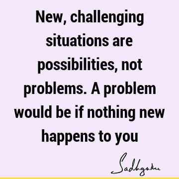 New, challenging situations are possibilities, not problems. A problem would be if nothing new happens to