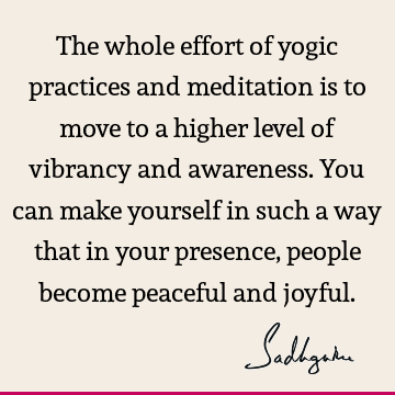 The whole effort of yogic practices and meditation is to move to a higher level of vibrancy and awareness. You can make yourself in such a way that in your