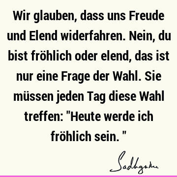 Wir glauben, dass uns Freude und Elend widerfahren. Nein, du bist fröhlich oder elend, das ist nur eine Frage der Wahl. Sie müssen jeden Tag diese Wahl treffen: