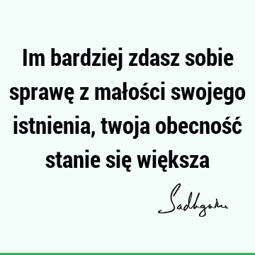 Im bardziej zdasz sobie sprawę z małości swojego istnienia, twoja obecność stanie się wię