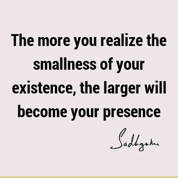 The more you realize the smallness of your existence, the larger will become your