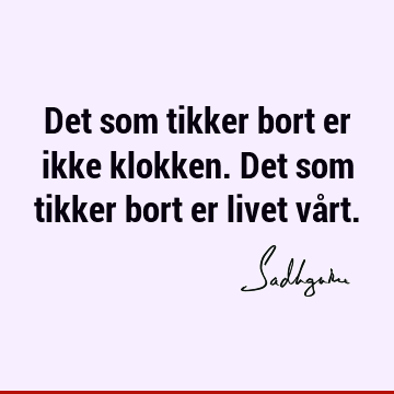 Det som tikker bort er ikke klokken. Det som tikker bort er livet vå