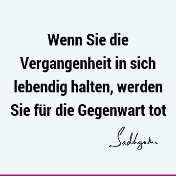 Wenn Sie die Vergangenheit in sich lebendig halten, werden Sie für die Gegenwart