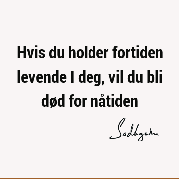 Hvis du holder fortiden levende i deg, vil du bli død for nå