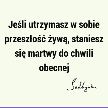 Jeśli utrzymasz w sobie przeszłość żywą, staniesz się martwy do chwili