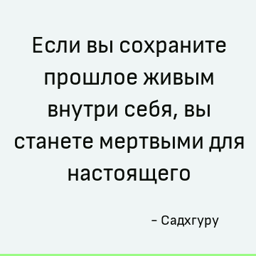 Если вы сохраните прошлое живым внутри себя, вы станете мертвыми для настоящего