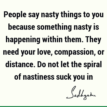 People say nasty things to you because something nasty is happening within them. They need your love, compassion, or distance. Do not let the spiral of