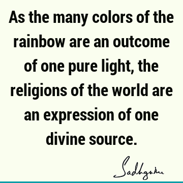 As the many colors of the rainbow are an outcome of one pure light, the religions of the world are an expression of one divine