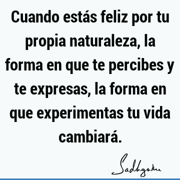 Cuando estás feliz por tu propia naturaleza, la forma en que te percibes y te expresas, la forma en que experimentas tu vida cambiará