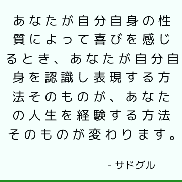 あなたが自分自身の性質によって喜びを感じるとき、あなたが自分自身を認識し表現する方法そのものが、あなたの人生を経験する方法そのものが変わります。