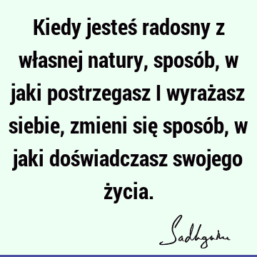 Kiedy jesteś radosny z własnej natury, sposób, w jaki postrzegasz i wyrażasz siebie, zmieni się sposób, w jaki doświadczasz swojego ż