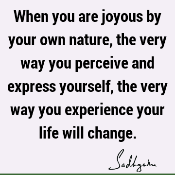 When you are joyous by your own nature, the very way you perceive and express yourself, the very way you experience your life will