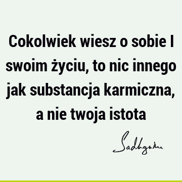 Cokolwiek wiesz o sobie i swoim życiu, to nic innego jak substancja karmiczna, a nie twoja