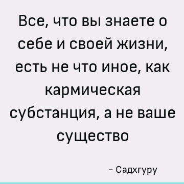 Все, что вы знаете о себе и своей жизни, есть не что иное, как кармическая субстанция, а не ваше существо