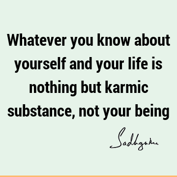 Whatever you know about yourself and your life is nothing but karmic substance, not your