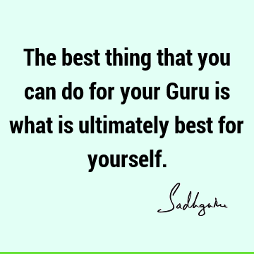 The best thing that you can do for your Guru is what is ultimately best for