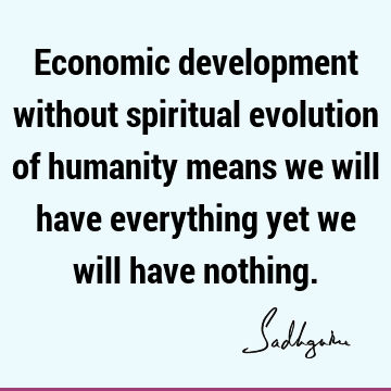Economic development without spiritual evolution of humanity means we will have everything yet we will have