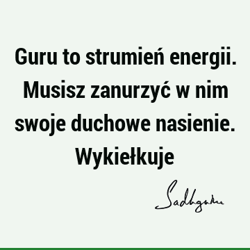 Guru to strumień energii. Musisz zanurzyć w nim swoje duchowe nasienie. Wykieł