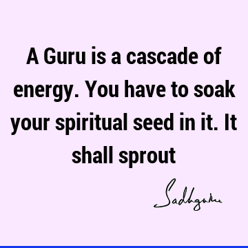 A Guru is a cascade of energy. You have to soak your spiritual seed in it. It shall