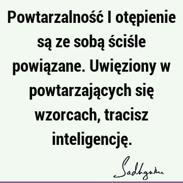 Powtarzalność i otępienie są ze sobą ściśle powiązane. Uwięziony w powtarzających się wzorcach, tracisz inteligencję