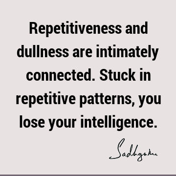 Repetitiveness and dullness are intimately connected. Stuck in repetitive patterns, you lose your