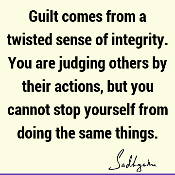 Guilt comes from a twisted sense of integrity. You are judging others by their actions, but you cannot stop yourself from doing the same