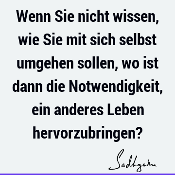 Wenn Sie nicht wissen, wie Sie mit sich selbst umgehen sollen, wo ist dann die Notwendigkeit, ein anderes Leben hervorzubringen?