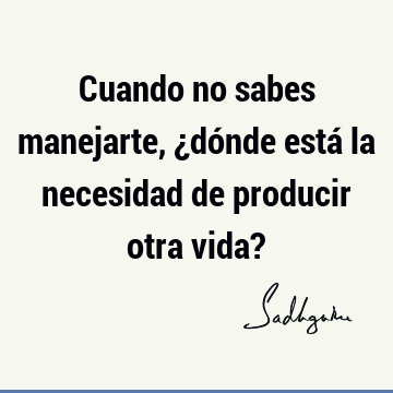 Cuando no sabes manejarte, ¿dónde está la necesidad de producir otra vida?