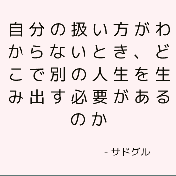 自分の扱い方がわからないとき、どこで別の人生を生み出す必要があるのか