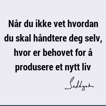 Når du ikke vet hvordan du skal håndtere deg selv, hvor er behovet for å produsere et nytt