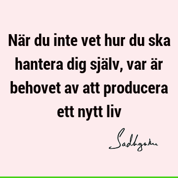 När du inte vet hur du ska hantera dig själv, var är behovet av att producera ett nytt