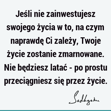 Jeśli nie zainwestujesz swojego życia w to, na czym naprawdę Ci zależy, Twoje życie zostanie zmarnowane. Nie będziesz latać - po prostu przeciągniesz się przez