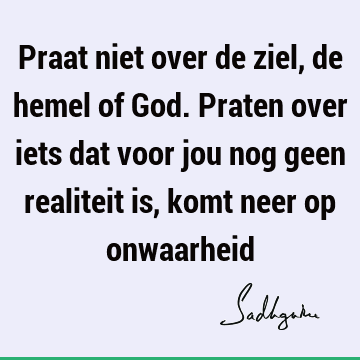 Praat niet over de ziel, de hemel of God. Praten over iets dat voor jou nog geen realiteit is, komt neer op