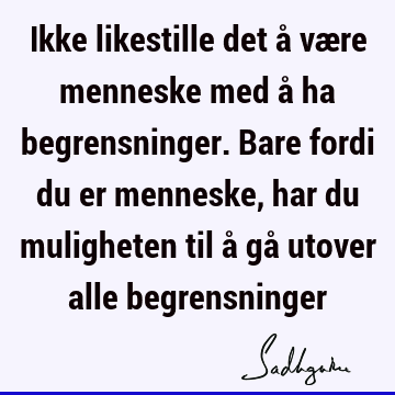 Ikke likestille det å være menneske med å ha begrensninger. Bare fordi du er menneske, har du muligheten til å gå utover alle