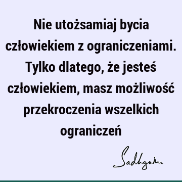 Nie utożsamiaj bycia człowiekiem z ograniczeniami. Tylko dlatego, że jesteś człowiekiem, masz możliwość przekroczenia wszelkich ograniczeń