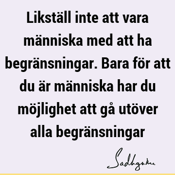 Likställ inte att vara människa med att ha begränsningar. Bara för att du är människa har du möjlighet att gå utöver alla begrä