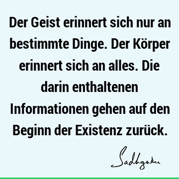 Der Geist erinnert sich nur an bestimmte Dinge. Der Körper erinnert sich an alles. Die darin enthaltenen Informationen gehen auf den Beginn der Existenz zurü