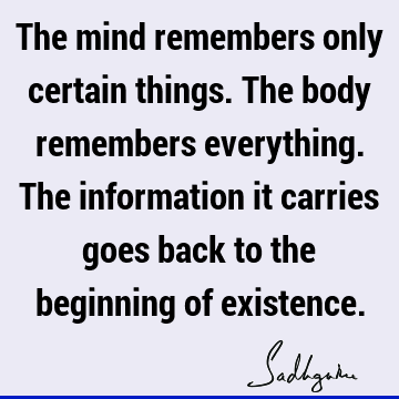 The mind remembers only certain things. The body remembers everything. The information it carries goes back to the beginning of
