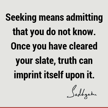 Seeking means admitting that you do not know. Once you have cleared your slate, truth can imprint itself upon